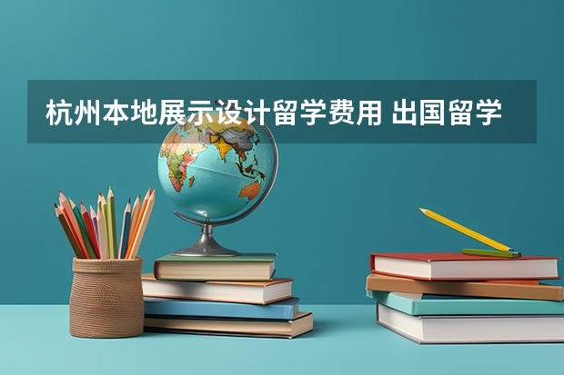 杭州本地展示设计留学费用 出国留学一年大概多少钱？