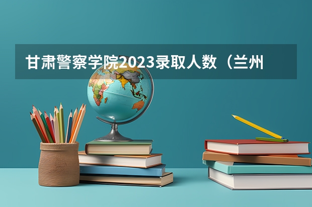 甘肃警察学院2023录取人数（兰州市警察学校录取分）