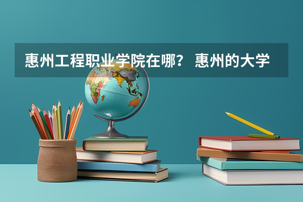 惠州工程职业学院在哪？ 惠州的大学有哪几所 惠州工程职业学院地址