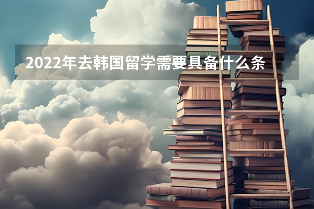 2022年去韩国留学需要具备什么条件-出国留学网