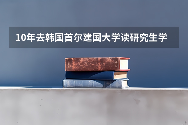 10年去韩国首尔建国大学读研究生学费+住宿费多少，一年的生活费多少，我学机械的要学汽车