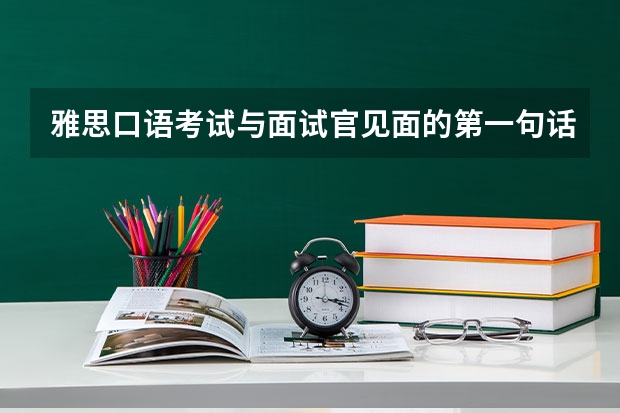 雅思口语考试与面试官见面的第一句话要说什么。请知道的朋友帮帮忙，谢谢。