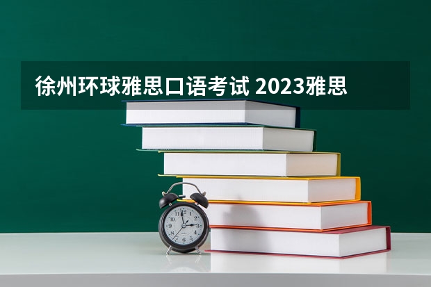 徐州环球雅思口语考试 2023雅思考试小有变化 难度在增加