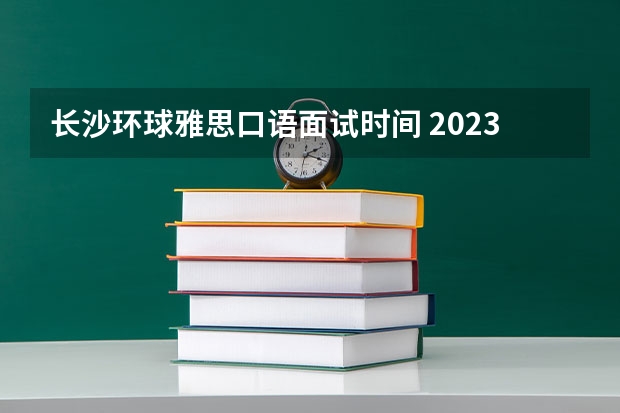 长沙环球雅思口语面试时间 2023年7月11日长沙雅思口语考试安排