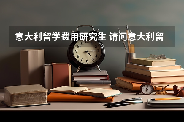 意大利留学费用研究生 请问意大利留学本科费用