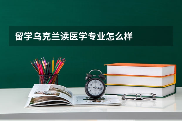 留学乌克兰读医学专业怎么样