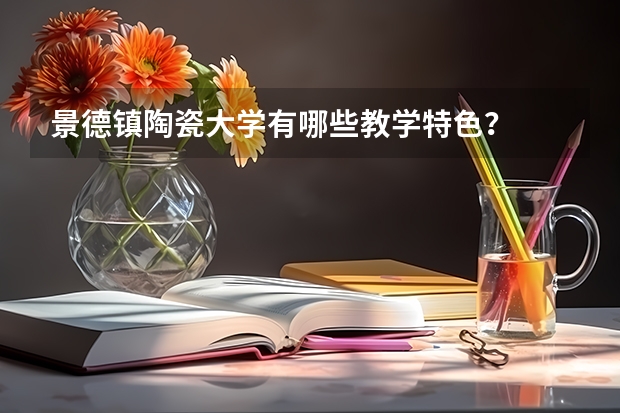 景德镇陶瓷大学有哪些教学特色？