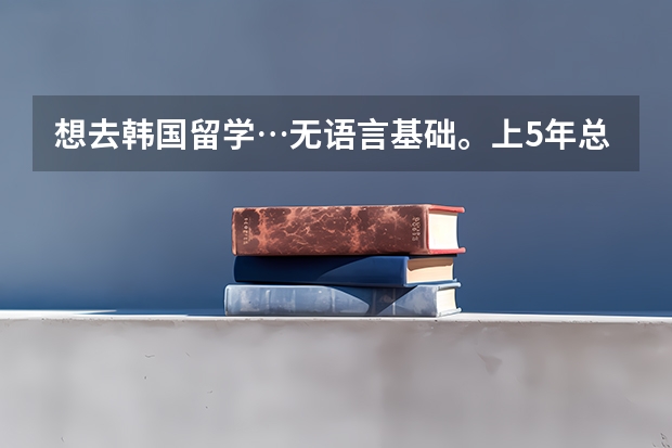 想去韩国留学…无语言基础。上5年总共花多少钱啊