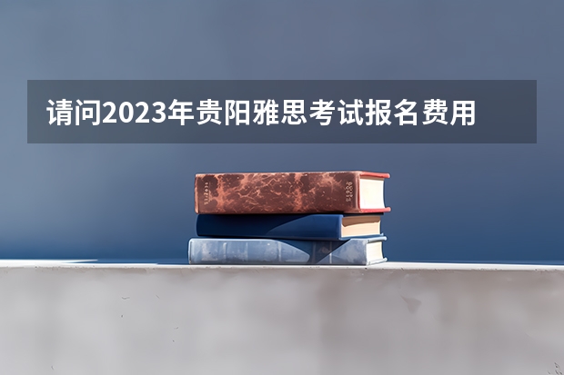 请问2023年贵阳雅思考试报名费用（孩子想出国留学，贵阳有没有好的学校推荐？）