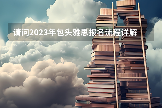 请问2023年包头雅思报名流程详解 2023年包头雅思报名流程详解