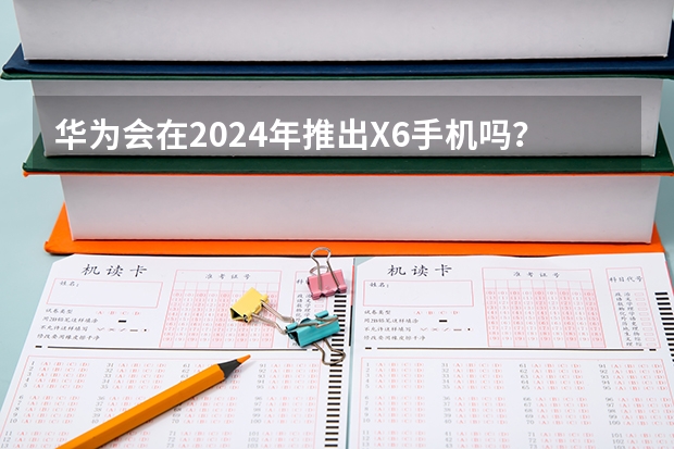 华为会在2024年推出X6手机吗？