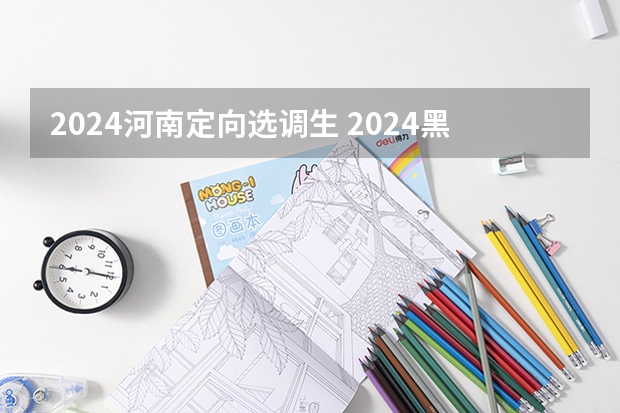 2024河南定向选调生 2024黑龙江定向选调最新全面解读（公告已出）