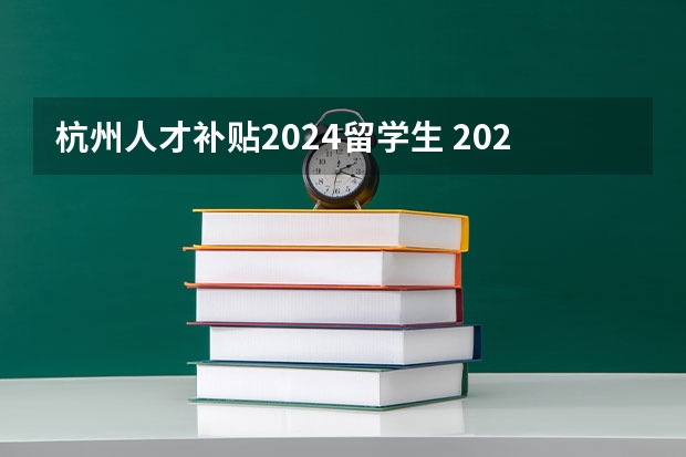 杭州人才补贴2024留学生 2024留学生回国福利政策