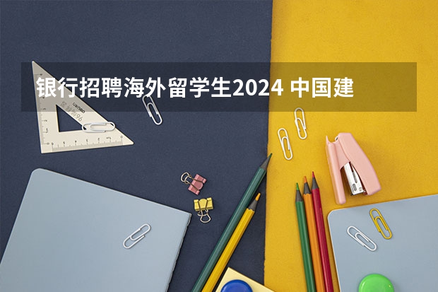 银行招聘海外留学生2024 中国建设银行2024年春季校园招聘——薪酬待遇、校招经验与投递建议【详细版】