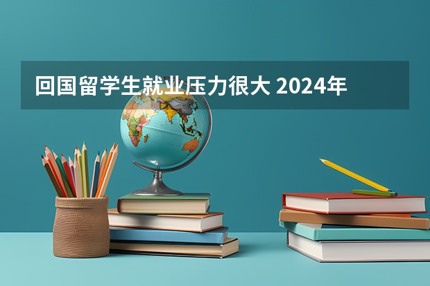 回国留学生就业压力很大 2024年预计就业形势会怎样