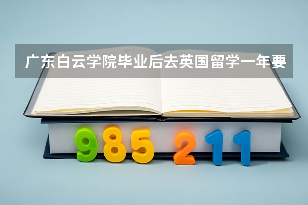 广东白云学院毕业后去英国留学一年要多少钱