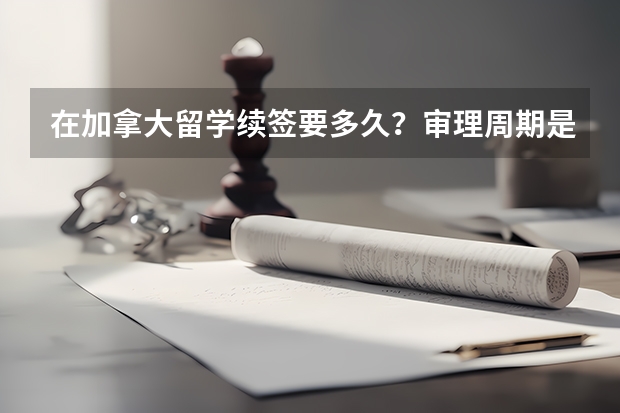 在加拿大留学续签要多久？审理周期是几个工作日？