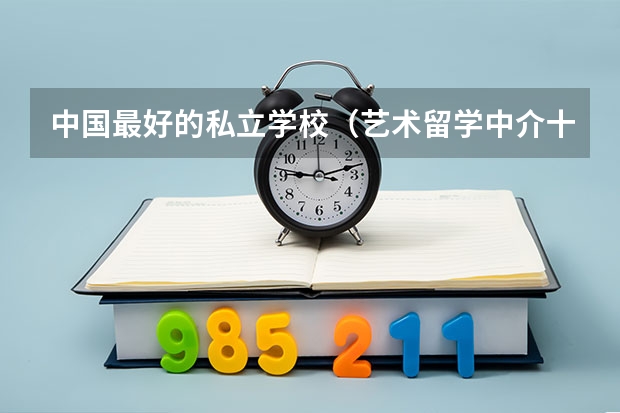 中国最好的私立学校（艺术留学中介十大排名）