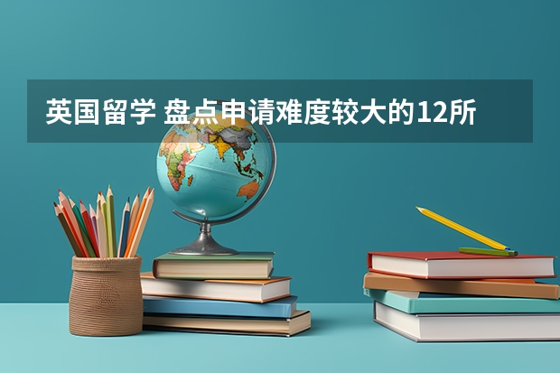 英国留学 盘点申请难度较大的12所大学 留学英国学校排名与专业水平综合考虑?