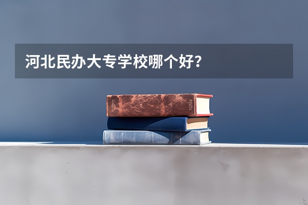 河北民办大专学校哪个好？