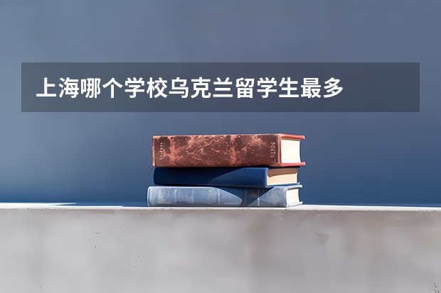 上海哪个学校乌克兰留学生最多