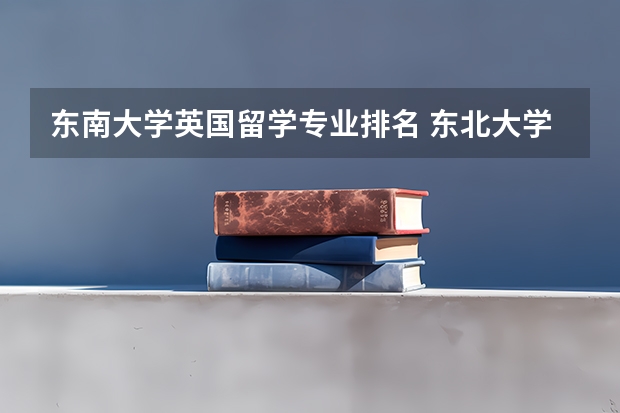 东南大学英国留学专业排名 东北大学优势及特色专业有哪些